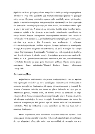 depois de verificada, pode proporcionar a experiência obtida por antigos empregadores,
informações sobre certas qualidades que desafiam mensuração precisa por quaisquer
outros meios. Os testes psicológicos podem medir qualidades como Inteligência e
aptidão. À entrevista consigna-se uma quantidade de objetivos difíceis. Se o empregado
não pode obter a informação que deseja por outros modos, usualmente ele tentará captá-
la através da entrevista. A entrevista de supervisão também pode contribuir para o
sucesso da seleção e da colocação, acrescentando conhecimento especializado em
serviço do chefe do setor. Certas pessoas tem comparado a entrevista a uma situação de
conversação polida controlada. A civilidade faz certas solicitações, por exemplo, que a
entrevista   seja   aberta    e   flua   livremente,   sem   acanhamento    e    embaraços.
O exame físico permite-nos combinar a aptidão física do candidato com as exigências
do cargo, Conquanto a indução na realidade não seja um passo da seleção, ela é sempre
o passo final no processo de contratação. “Contratar bons profissionais é um desafio há
mais de dois mil anos. A primeira tentativa de selecionar pessoas de maneira científica
data de 207 A. C., quando os funcionários da dinastia Han, na China, criaram uma longa
e detalhada descrição de cargo para funcionários públicos. Mesmo assim, poucas
contratações    foram        satisfatórias.”(Harvard   Business   Review,       julho-agosto
1999, p.109)

Recrutamento: Hoje.

       O processo de recrutamento e seleção vem se aperfeiçoando a cada dia. Quando
uma organização necessitava de novas contratações, raramente dava oportunidade de
promoção aos próprios funcionários, até mesmo por desconhecerem o potencial dos
mesmos. Colocavam anúncios em jornais ou placas indicando as vagas por um
determinado período, obtendo assim, um número elevado de candidatos as vagas
existentes. Desta forma, conseguiam fazer uma pré-seleção, através de entrevistas, testes
psicotécnicos ou dinâmicas de grupo. A seleção de candidatos deve estar dentro dos
interesses da organização, para que não haja um conflito, entre ela e os profissionais
contratados. Além de certificar-se se estão capacitados ou não para fazer parte do
quadro de funcionários.

       Outras organizações, antes de contratar ou recrutar candidatos externos, fazem
uma pesquisa interna para saber se existe o profissional capacitado para preenchimento
da vaga disponível, oferecendo assim, uma oportunidade de promoção aos seus
 