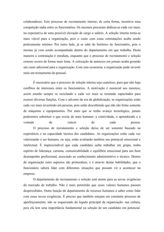 colaboradores. Este processo de recrutamento interno, de certa forma, incentiva uma
competição sadia entre os funcionários. Os mesmos procuram dedicar-se cada vez mais,
na expectativa de uma possível elevação de cargo e salário. A seleção interna torna-se
mais viável para a organização, pois o custo com essas contratações acaba sendo
praticamente mínimo. Por outro lado, já se sabe do histórico do funcionário, pois o
mesmo já vem sendo acompanhado dentro do departamento em que trabalha. Desta
maneira a contratação é imediata, enquanto que o processo de recrutamento e seleção
externo ocorre de forma mais lenta. A colocação de anúncios em jornais acaba gerando
um custo adicional para a organização. Com esta economia, a organização pode investir
mais em treinamento de pessoal.

       É necessário que o processo de seleção interna seja cauteloso, para que não haja
conflitos de interesses entre os funcionários. A motivação é essencial aos mesmos,
assim estarão sempre se reciclando e cada vez mais se tornando capacitados para
exercer diversas funções. Com o advento da era da globalização, as organizações estão
cada vez mais investindo em pessoas, pois estão descobrindo que não são feitas somente
de máquinas e equipamentos. Por mais que se tenha avanço tecnológico, jamais
poderemos substituir o que existe de mais humano: a criatividade, o aprendizado e a
vontade           de              vencer          de            cada           pessoa.
       O processo de recrutamento e seleção deixa de ser somente baseado na
experiência e na capacidade técnica dos candidatos. As organizações estão cada vez
valorizando o ser humano, ou seja, estão avaliando também seu potencial emocional e
intelectual. É imprescindível que cada candidato saiba trabalhar em grupo, tenha
espírito de liderança, carisma, comunicabilidade e equilíbrio emocional para um bom
desempenho profissional, associado ao conhecimento administrativo e técnico. Dentro
da organização estes aspectos são primordiais, e é através destas habilidades, que o
funcionário saberá lidar com diferentes situações que possam vir a acontecer na
empresa.
       O departamento de recrutamento e seleção está atento para as novas exigências
do mercado de trabalho. Não é mais permitido que esses valores humanos passem
despercebidos. Outra função do departamento de recursos humanos é saber como lidar
com essas novas exigências. É preciso que também estejam em constante processo de
aperfeiçoamento, não se esquecendo do legado principal da organização: sua cultura,
pois ela tem uma importância fundamental na seleção de um candidato em potencial.
 