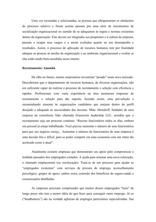 Uma vez recrutadas e selecionadas, as pessoas que ultrapassaram os obstáculos
do processo seletivo e foram aceitas passam por uma série de mecanismos de
socialização organizacional no sentido de se adequarem às regras e normas existentes
dentro da organização. Elas devem ser integradas aos propósitos e à cultura da empresa,
passam a ocupar seus cargos e a serem avaliadas quanto ao seu desempenho e
resultados. Assim, o processo de aplicação de recursos humanos tem por finalidade
adequar as pessoas às tarefas da organização e ao ambiente organizacional e avaliar se
elas estão sendo bem-sucedidas nesse intento.

Recrutamento: Amanhã.

       De olho no futuro, muitos empresários investiram “pesado” neste novo mercado.
Descobriram que o departamento de recursos humanos, de diversas organizações, não
era suficiente capaz de realizar o processo de recrutamento e seleção com eficiência e
rapidez. Profissionais com vasta experiência na área montaram empresas de
recrutamento e seleção para dar suporte, fazendo assim, uma pré-seleção e
encaminhando somente às organizações candidatos que estejam dentro do perfil
desejado e adequado às necessidades das mesmas. Mike Abrashoff, fundador de uma
empresa de consultoria líder chamada Grassroots leadership LLC, acredita que o
recrutamento seja um processo contínuo: “Recrute funcionários todos os dias, embora
seu pessoal já esteja trabalhando. Você precisa aumentar o número de seus funcionários
para que seu negócio cresça... Aumentar o número de funcionários de uma empresa é
uma decisão fria e difícil, para se poder competir em uma economia com um ritmo tão
acelerado como o atual”.

       Atualmente existem empresas que demonstram seu apoio pelo compromisso e
lealdade passados dos empregados cortados. A ajuda para arrumar uma nova colocação,
o chamado outplacement (ou recolocação). Trata-se de um processo para ajudar os
“empregados existentes” com serviços de procura de emprego, aconselhamento
psicológico, grupos de apoio, salário extra, extensão dos benefícios do seguro-saúde e
comunicações detalhadas.

       As empresas precisam compreender que muitos desses empregados “leais” de
longo prazo não tem a menor idéia do que fazer para conseguir outro emprego. Já os
(“headhunters”) são na verdade agências de empregos particulares especializadas. Sua
 