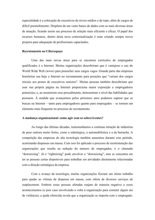 especialidade é a colocação de executivos de níveis médios e de topo, além de cargos de
difícil preenchimento. Dispõem de um vasto banco de dados com as mais diversas áreas
de atuação, ficando assim seu processo de seleção mais eficiente e eficaz. O papel dos
recursos humanos, dentro desta nova contextualização é estar criando sempre novos
projetos para adequação de profissionais capacitados.

Recrutamento no Ciberespaço

       Uma das mais novas áreas para se encontrar currículos de empregados
qualificados é a Internet. Muitas organizações descobriram que é vantajoso o uso do
World Wide Web (www) para preencher seus cargos vagos. Grande parte das empresas
brasileiras usa hoje a Internet no recrutamento para posições que “variam dos cargos
iniciais aos postos de executivos seniores”. Muitas pessoas também descobriram que
usar sua própria página na Internet proporciona maior exposição a empregadores
potenciais; e, ao assumirem esse procedimento, demonstram o nível das habilidades que
possuem. À medida que avançarmos pelos próximos anos podemos esperar que as
buscas na Internet – tanto para empregadores quanto para empregados – se tornem um
elemento mais frequente no processo de recrutamento.

A mudança organizacional: como agir com os sobreviventes?

       Ao longo das últimas décadas, testemunhamos a contínua retração de indústrias
de peso outrora muito fortes, como a siderúrgica, a automobilística e a da borracha. A
competição das empresas de alta tecnologia também aumentou durante esse período,
acarretando dispensas em massa. Com isso foi aplicado o processo de reestruturação das
organizações que resulta na redução do número de empregados, é o chamado
“downsizing”. Já o “rightsizing” pode envolver o “downsizing”, mas se concentra em
ter as pessoas certas disponíveis para trabalhar em atividades diretamente relacionadas
com a direção estratégica da empresa.

       Com o avanço da tecnologia, muitas organizações fizeram um ótimo trabalho
para ajudar as vítimas de dispensa em massa, com oferta de diversos serviços de
outplacement. Embora essas pessoas afetadas reajam de maneira negativa a esses
acontecimentos (o pior caso envolvendo a volta à organização para cometer algum ato
de violência), a ajuda oferecida revela que a organização se importa com o empregado.
 