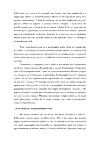 Infelizmente, bem pouco se faz por aqueles que ficaram e que tem a tarefa de levar a
organização adiante. Ou mesmo revitalizá-la. Muitos não se enquadravam com a nova
estrutura organizacional. A falta de reciclagem foi um fator fundamental para este
processo. Diante do exposto, as pessoas viram-se obrigadas a fazer cursos de
aperfeiçoamento para recolocação no mercado de trabalho. É através deste exército
humano que as organizações de recursos humanos buscam novos talentos. Oferecem
cursos de requalificação profissional, dinâmicas de grupos, para que os candidatos
tenham noções de como se portar diante de uma entrevista, cursos de liderança e
motivação emocional.

       Uma pessoa desempregada perde a motivação e a auto-estima, pois acredita que
não poderá exercer alguma atividade no mercado formal de trabalho. Já o emocional dos
funcionários que permaneceram na empresa precisa ser trabalhado, uma vez que, com
certeza, ficou abalado pela pressão exercida com a reestruturação e com as demissões
ocorridas.
       Normalmente a insegurança afeta a todos os funcionários dos departamentos
envolvidos ou não. Ninguém sabe quando será a sua vez. Desestruturado o funcionário
sente dificuldades para trabalhar. É nesta hora que o departamento de RH deve agir para
que não caia a sua produtividade e a rentabilidade da organização. Aqui deve entrar em
ação os “líderes”, isto é, pessoas qualificadas para lidar com este tipo de situação. Sabe-
se que todo o processo de mudança organizacional requer um grande esforço das
pessoas envolvidas, portanto, elas deverão estar em perfeita harmonia com o ambiente
para produzirem muito mais. Entretanto, nem sempre esta recíproca é verdadeira. Tudo
depende de como a organização irá lidar com este processo de mudança, no que tange
aos seus sucessos e fracassos. O processo de mudança é sempre complexo, pois requer
muito planejamento e aplicação de novas estratégias, para suprir as necessidades
exigidas pela globalização.

A Contribuição na Responsabilidade Social

       Os recursos humanos não são eternos. Precisamos valorizá-los a cada dia.
Infelizmente, somente agora, em pleno século XXI, é que vemos que algumas
organizações estão começando valorizar, a cada dia, este tipo de recurso. Pode-se dizer
que muitas organizações estão investindo em responsabilidade social, isto é, estão se
preocupando com o ambiente interno e externo da instituição. Deficientes físicos que
 