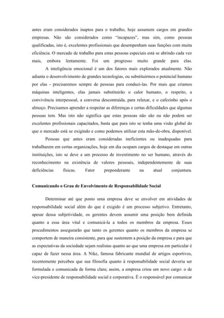 antes eram considerados inaptos para o trabalho, hoje assumem cargos em grandes
empresas. Não são considerados como “incapazes”, mas sim, como pessoas
qualificadas, isto é, excelentes profissionais que desempenham suas funções com muita
eficiência. O mercado de trabalho para estas pessoas especiais está se abrindo cada vez
mais,   embora    lentamente.   Foi   um    progresso    muito   grande    para   elas.
        A inteligência emocional é um dos fatores mais explorados atualmente. Não
adianta o desenvolvimento de grandes tecnologias, ou substituirmos o potencial humano
por elas - precisaremos sempre de pessoas para conduzi-las. Por mais que criamos
máquinas inteligentes, elas jamais substituirão o calor humano, o respeito, a
convivência interpessoal, a conversa descontraída, para relaxar, e o cafezinho após o
almoço. Precisamos aprender a respeitar as diferenças e certas dificuldades que algumas
pessoas tem. Mas isto não significa que estas pessoas não são ou não podem ser
excelentes profissionais capacitados, basta que para isto se tenha uma visão global do
que o mercado está se exigindo e como podemos utilizar esta mão-de-obra, disponível.
        Pessoas que antes eram consideradas ineficientes ou inadequadas para
trabalharem em certas organizações, hoje em dia ocupam cargos de destaque em outras
instituições, isto se deve a um processo de investimento no ser humano, através do
reconhecimento na existência de valores pessoais, independentemente de suas
deficiências     físicas.   Fator      preponderante      na      atual    conjuntura.


Comunicando o Grau de Envolvimento de Responsabilidade Social

        Determinar até que ponto uma empresa deve se envolver em atividades de
responsabilidade social além do que é exigido é um processo subjetivo. Entretanto,
apesar dessa subjetividade, os gerentes devem assumir uma posição bem definida
quanto a essa área vital e comunicá-la a todos os membros da empresa. Esses
procedimentos assegurarão que tanto os gerentes quanto os membros da empresa se
comportem de maneira consistente, para que sustentem a posição da empresa e para que
as expectativas da sociedade sejam realistas quanto ao que uma empresa em particular é
capaz de fazer nessa área. A Nike, famosa fabricante mundial de artigos esportivos,
recentemente percebeu que sua filosofia quanto à responsabilidade social deveria ser
formulada e comunicada de forma clara; assim, a empresa criou um novo cargo: o de
vice-presidente de responsabilidade social e corporativa. É o responsável por comunicar
 