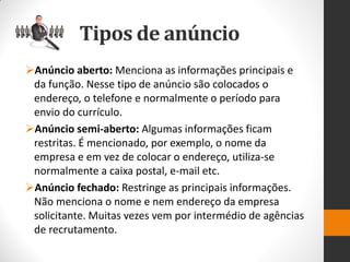 Anúncio aberto: Menciona as informações principais e da função. Nesse tipo de anúncio são colocados o endereço, o telefone e normalmente o período para envio do currículo. 
Anúncio semi-aberto: Algumas informações ficam restritas. É mencionado, por exemplo, o nome da empresa e em vez de colocar o endereço, utiliza-se normalmente a caixa postal, e-mail etc. 
Anúncio fechado: Restringe as principais informações. Não menciona o nome e nem endereço da empresa solicitante. Muitas vezes vem por intermédio de agências de recrutamento. 
Tipos de anúncio  