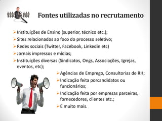 Fontes utilizadas no recrutamento 
Instituições de Ensino (superior, técnico etc.); 
Sites relacionados ao foco do processo seletivo; 
Redes sociais (Twitter, Facebook, Linkedin etc) 
Jornais impressos e mídias; 
Instituições diversas (Sindicatos, Ongs, Associações, Igrejas, eventos, etc); 
Agências de Emprego, Consultorias de RH; 
Indicação feita porcandidatos ou funcionários; 
Indicação feita por empresas parceiras, fornecedores, clientes etc.; 
E muito mais.  