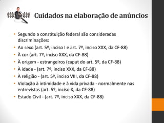 •Segundo a constituição federal são consideradas discriminações: 
•Ao sexo (art. 5º, inciso I e art. 7º, inciso XXX, da CF-88) 
•À cor (art. 7º, inciso XXX, da CF-88) 
•À origem - estrangeiros (caput do art. 5º, da CF-88) 
•À idade - (art. 7º, inciso XXX, da CF-88) 
•À religião - (art. 5º, inciso VIII, da CF-88) 
•Violação à intimidade e à vida privada - normalmente nas entrevistas (art. 5º, inciso X, da CF-88) 
•Estado Civil - (art. 7º, inciso XXX, da CF-88) 
Cuidados na elaboração de anúncios  