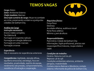 Cargo: Robin 
Setor: Ambiente Externo 
Chefe imediato: Batman 
Descrição sumária do cargo: Atuar no combate ao crime, preservando a ordem e a justiça dos cidadãos de Gotham City. 
Análise do Cargo 
Instrução necessária: 
Ensino médio completo; 
Ter CNH A e B 
Formação em esportes radicais 
Formação em direção defensiva 
Formação em artes marciais 
Formação circense 
Experiência: 
Não é necessário ter experiências anteriores 
Competências: Agilidade, atenção difusa, equilíbrio emocional, estratégia, foco em resultados, proatividade, espírito de equipe, rendimento sob pressão, comprometimento, resistência à frustração e cooperação. 
Requisitos físicos: 
Força física 
Destreza 
Acuidade olfativa, auditiva e visual 
Porte físico atlético 
Mínimo 1,70m de altura 
Responsabilidades: 
Patrimônio: Cidade de Gotham City 
Informações: Sigilo profissional, precisa usar roupa específica (máscara, roupa colada e capa) 
Condições de trabalho: 
Horário: Noturno (22h às 4h) 
Repouso: 5h às 19h 
Condições ambientais adversos, ambiente perigoso, insalubridade 
Contato interno Batman e Mordomo; contato externo: Informante da polícia de Gotham City. 
TEMOS VAGAS  