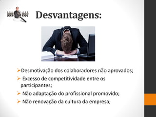 Desmotivação dos colaboradores não aprovados; 
 Excesso de competitividade entre os participantes; 
 Não adaptação do profissional promovido; 
 Não renovação da cultura da empresa; 
Desvantagens:  