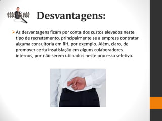 As desvantagens ficam por conta dos custos elevados neste tipo de recrutamento, principalmente se a empresa contratar alguma consultoria em RH, por exemplo. Além, claro, de promover certa insatisfação em alguns colaboradores internos, por não serem utilizados neste processo seletivo. 
Desvantagens:  