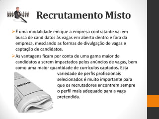 É uma modalidade em que a empresa contratante vai em busca de candidatos às vagas em aberto dentro e fora da empresa, mesclando as formas de divulgação de vagas e captação de candidatos. 
As vantagens ficam por conta de uma gama maior de candidatos a serem impactados pelos anúncios de vagas, bem como uma maior quantidade de currículos captados. Esta variedade de perfis profissionais selecionados é muito importante para que os recrutadores encontrem sempre o perfil mais adequado para a vaga pretendida. 
Recrutamento Misto  