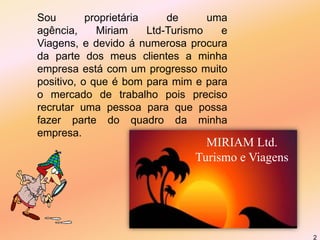 2Sou proprietária de uma agência, Miriam Ltd-Turismo e Viagens, e devido á numerosa procura da parte dos meus clientes a minha empresa está com um progresso muito positivo, o que é bom para mim e para o mercado de trabalho pois preciso recrutar uma pessoa para que possa fazer parte do quadro da minha empresa.MIRIAM Ltd.Turismo e Viagens