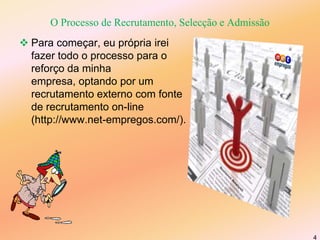 O Processo de Recrutamento, Selecção e Admissão Para começar, eu própria irei fazer todo o processo para o reforço da minha empresa, optando por um recrutamento externo com fonte de recrutamento on-line (http://www.net-empregos.com/). 4