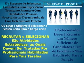 É o Processo de Selecionar SELEÇÃO DE PESSOAL 
Candidatos Com Experiência 
Técnica no Assunto e Com 
Habilidades Pessoais 
Necessárias ao Desempenho de 
Uma Determinada Função 
Ou Seja; o Objetivo é Selecionar a 
Pessoa Certa Para o Cargo Certo O Selecionador 
Deverá Recrutar 
um Número 
Suficiente de 
Candidatos a Fim 
de Escolher o Mais 
Habilitado Para a 
Função 
RECRUTAR e SELECIONAR 
São Atividades 
Estratégicas, as Quais 
Devem Ser Tratadas Por 
Profissionais Habilitados 
Para Tais Tarefas 
 
