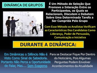 DINÂMICA DE GRUPOS É Um Método de Seleção Que 
Promove a Interação Entre os 
Participantes, os Quais se 
Relacionam, Discutem e Debatem 
Sobre Uma Determinada Tarefa a 
Ser Cumprida Pelo Grupo 
Com Esse Método os Analistas Verificam 
as Características Dos Candidatos Como 
Liderança, Poder de Persuasão, 
Comunicação e Iniciativa 
DURANTE A DINÂMICA: 
Em Dinâmicas o Silêncio Não é 
Visto Como Sinal de Sabedoria. 
Portanto Não Perca a Oportunidade 
de Falar, Mas.... Sem Exageros 
Para se Destacar Fique Por Dentro 
do Noticiário, Pois Algumas 
Perguntas Podem Envolver 
Acontecimentos da Atualidade 
 