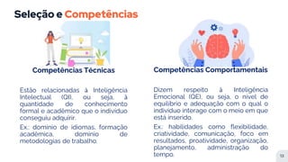 Seleção e Competências
13
Competências Técnicas
Estão relacionadas à Inteligência
Intelectual (QI), ou seja, à
quantidade de conhecimento
formal e acadêmico que o indivíduo
conseguiu adquirir.
Ex.: domínio de idiomas, formação
acadêmica, domínio de
metodologias de trabalho.
Competências Comportamentais
Dizem respeito à Inteligência
Emocional (QE), ou seja, o nível de
equilíbrio e adequação com o qual o
indivíduo interage com o meio em que
está inserido.
Ex.: habilidades como flexibilidade,
criatividade, comunicação, foco em
resultados, proatividade, organização,
planejamento, administração do
tempo.
 