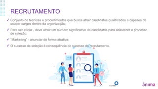 RECRUTAMENTO
 Conjunto de técnicas e procedimentos que busca atrair candidatos qualificados e capazes de
ocupar cargos dentro da organização;
 Para ser eficaz , deve atrair um número significativo de candidatos para abastecer o processo
de seleção;
 “Marketing” - anunciar de forma atrativa;
 O sucesso da seleção é consequência do sucesso do recrutamento.
 