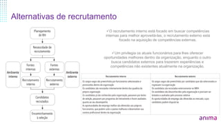 Alternativas de recrutamento
O recrutamento interno está focado em buscar competências
internas para melhor aproveitá-las, o recrutamento externo está
focado na aquisição de competências externas.
Um privilegia os atuais funcionários para lhes oferecer
oportunidades melhores dentro da organização, enquanto o outro
busca candidatos externos para trazerem experiências e
competências não existentes atualmente na organização.
 