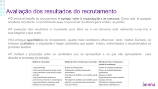 Avaliação dos resultados do recrutamento
O principal desafio do recrutamento é agregar valor à organização e às pessoas. Como toda e qualquer
atividade importante, o recrutamento deve proporcionar resultados para ambas as partes.
A avaliação dos resultados é importante para aferir se o recrutamento está realmente cumprindo a
sua função e a que custo.
No enfoque quantitativo do recrutamento, quanto mais candidatos influenciar, tanto melhor. Contudo, no
enfoque qualitativo, o importante é trazer candidatos que sejam triados, entrevistados e encaminhados ao
processo seletivo.
É incrível a proporção entre os candidatos que se apresentam e os que são aproveitados para
disputar o processo de seleção.
 
