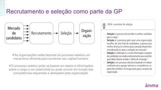 Recrutamento e seleção como parte da GP
As organizações estão fazendo do processo seletivo um
mecanismo eficiente para aumentar seu capital humano.
O processo seletivo pode se basear em dados e informações
sobre o cargo a ser preenchido ou pode ocorrer em função das
competências requeridas e desejadas pela organização.
 
