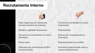 Maior segurança em relação aos
recursos humanos da empresa.
Rapidez e agilidade do processo.
Economia ou investimento em outras
atividades.
Menor custo.
Motivação dos profissionais de RH e
dos funcionários.
Funcionários conectados a cultura
empresarial.
Protecionismo.
Excesso de remanejamento ou
promoções.
Relacionamentos em conflito.
Emocional predominando sobre o
racional (preferências).
Recrutamento Interno
Recrutamento Interno
 