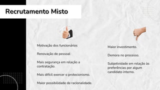 Motivação dos funcionários
Renovação de pessoal
Mais segurança em relação a
contratação.
Mais difícil exercer o protecionismo.
Maior possibilidade de racionalidade.
Maior investimento.
Demora no processo.
Subjetividade em relação às
preferências por algum
candidato interno.
Recrutamento Misto
Recrutamento Misto
 