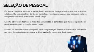 SELEÇÃO DE PESSOAL
SELEÇÃO DE PESSOAL
É o ato de comparar, escolher e ter opção de decisão nas filtragens executadas nos processos
seletivos. Ou seja, escolher, dentre os candidatos recrutados, aqueles que possuem maiores
competência técnicas e atitudinais para o cargo.
Escolha através de técnicas e métodos apropriados, o candidato que mais se aproxime do
perfil requerido para ocupação de um cargo.
Escolha do candidato mais adequado para a organização, dentre os candidatos recrutados,
por meio de vários instrumentos de análise, avaliação e comparação de dados.
 