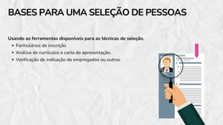 Usando as ferramentas disponíveis para as técnicas de seleção.
Formulários de inscrição
Análise de currículos e carta de apresentação.
Verificação de indicação de empregados ou outros.
BASES PARA UMA SELEÇÃO DE PESSOAS
BASES PARA UMA SELEÇÃO DE PESSOAS
 