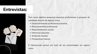 Entrevistas:
Entrevistas:
Tem como objetivo pesquisar aspectos profissionais e pessoais do
candidato através de tópicos como:
Desenvolvimento profissional (carreira)
Relacionamento profissional
Relacionamentos sociais
Interesses pessoais
Ambiente familiar
Perspectivas futuras
É interessante pensar em mais de um entrevistador em alguns
casos.
 