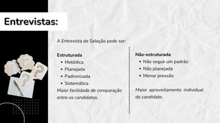 Entrevistas:
Entrevistas:
A Entrevista de Seleção pode ser:
Estruturada
Metódica
Planejada
Padronizada
Sistemática
Maior facilidade de comparação
entre os candidatos.
Não-estruturada
Não segue um padrão
Não planejada
Menor pressão
Maior aproveitamento individual
do candidato.
 