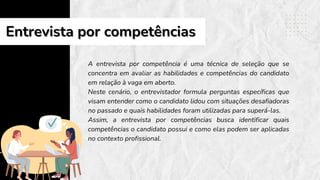 A entrevista por competência é uma técnica de seleção que se
concentra em avaliar as habilidades e competências do candidato
em relação à vaga em aberto.
Neste cenário, o entrevistador formula perguntas específicas que
visam entender como o candidato lidou com situações desafiadoras
no passado e quais habilidades foram utilizadas para superá-las.
Assim, a entrevista por competências busca identificar quais
competências o candidato possui e como elas podem ser aplicadas
no contexto profissional.
Entrevista por competências
Entrevista por competências
 