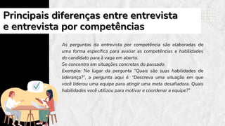 As perguntas da entrevista por competência são elaboradas de
uma forma específica para avaliar as competências e habilidades
do candidato para à vaga em aberto.
Se concentra em situações concretas do passado.
Exemplo: No lugar da pergunta “Quais são suas habilidades de
liderança?”, a pergunta aqui é: “Descreva uma situação em que
você liderou uma equipe para atingir uma meta desafiadora. Quais
habilidades você utilizou para motivar e coordenar a equipe?”
Principais diferenças entre entrevista
Principais diferenças entre entrevista
e entrevista por competências
e entrevista por competências
 