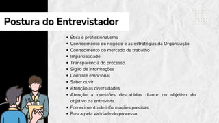 Ética e profissionalismo
Conhecimento do negócio e as estratégias da Organização
Conhecimento do mercado de trabalho
Imparcialidade
Transparência do processo
Sigilo de informações
Controle emocional
Saber ouvir
Atenção as diversidades
Atenção a questões descabidas diante do objetivo do
objetivo da entrevista.
Fornecimento de informações precisas
Busca pela validade do processo.
Postura do Entrevistador
Postura do Entrevistador
 