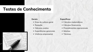 Gerais:
Grau de cultura geral
Redação
Cálculos exatos
Experiências gerenciais
Vivência empresarial
Testes de Conhecimento
Testes de Conhecimento
Específicos:
Cálculos matemáticos
Cálculos financeiros
Procedimentos operacionais
Idiomas
Técnicas
 