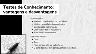 Testes de Conhecimento:
Testes de Conhecimento:
vantagens e desvantagens
vantagens e desvantagens
VANTAGENS
Mede o conhecimento dos candidatos;
Mede a capacidade dos candidatos;
Comparação padronizada;
Confiabilidade nos resultados;
Pode identificar mentiras.
DESVANTAGENS
Custo;
Tempo;
Pode ser cansativo e trabalhoso;
O candidato não tem como justificar suas ideias.
 
