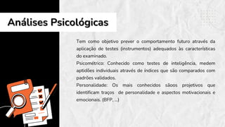 Tem como objetivo prever o comportamento futuro através da
aplicação de testes (instrumentos) adequados às características
do examinado.
Psicométrico: Conhecido como testes de inteligência, medem
aptidões individuais através de índices que são comparados com
padrões validados.
Personalidade: Os mais conhecidos sãoos projetivos que
identificam traços de personalidade e aspectos motivacionais e
emocionais. (BFP, ...)
Análises Psicológicas
Análises Psicológicas
 