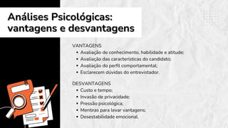 Análises Psicológicas:
Análises Psicológicas:
vantagens e desvantagens
vantagens e desvantagens
VANTAGENS
Avaliação de conhecimento, habilidade e atitude;
Avaliação das características do candidato;
Avaliação do perfil comportamental;
Esclarecem dúvidas do entrevistador.
DESVANTAGENS
Custo e tempo;
Invasão de privacidade;
Pressão psicológica;
Mentiras para levar vantagens;
Desestabilidade emocional.
 