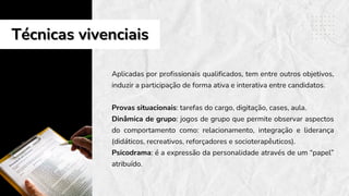 Aplicadas por profissionais qualificados, tem entre outros objetivos,
induzir a participação de forma ativa e interativa entre candidatos.
Provas situacionais: tarefas do cargo, digitação, cases, aula.
Dinâmica de grupo: jogos de grupo que permite observar aspectos
do comportamento como: relacionamento, integração e liderança
(didáticos, recreativos, reforçadores e socioterapêuticos).
Psicodrama: é a expressão da personalidade através de um “papel”
atribuído.
Técnicas vivenciais
Técnicas vivenciais
 