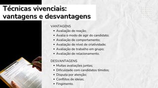 Técnicas vivenciais:
Técnicas vivenciais:
vantagens e desvantagens
vantagens e desvantagens
VANTAGENS
Avaliação de reação;
Avalia o modo de agir do candidato;
Avaliação de comportamento;
Avaliação de nível de criatividade;
Avaliação de trabalho em grupo;
Avaliação de relacionamento.
DESVANTAGENS
Muitas avaliações juntas;
Dificuldade com candidatos tímidos;
Disputa por atenção;
Conflitos de ideias;
Fingimento.
 