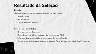 Decisão
Normalmente acorre com envolvimento de três níveis.
Selecionador
Requisitante
Departamento pessoal
Retorno aos candidatos
Brevidade é fundamental
Relembrar os critérios e etapas do processo de R&S
Informar de maneira hábil o motivo da não classificação.
Demonstrar de forma destacada a postura Ética do profissional de R&S/Empresa.
Resultado da Seleção
Resultado da Seleção
 