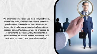 “As empresas estão cada vez mais competitivas e,
no cenário atual, é necessário atrair e contratar
profissionais diferenciados. Isso demonstra a
importância pela busca constante da gestão de
pessoas por melhorias contínuas no processo de
recrutamento e seleção, pois, dessa forma, a
probabilidade de acertos nesses processos será
maior e o processo cada vez mais assertivo.”
 