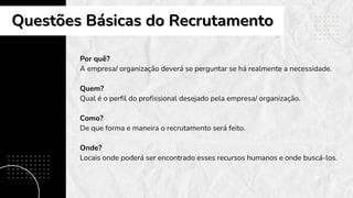 Por quê?
A empresa/ organização deverá se perguntar se há realmente a necessidade.
Quem?
Qual é o perfil do profissional desejado pela empresa/ organização.
Como?
De que forma e maneira o recrutamento será feito.
Onde?
Locais onde poderá ser encontrado esses recursos humanos e onde buscá-los.
Questões Básicas do Recrutamento
Questões Básicas do Recrutamento
 