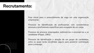 Recrutamento:
Recrutamento:
Fase inicial para o preenchimento de vaga em uma organização
empresarial.
Processo de identificação de profissionais com características
pessoais e profissionais específicas para ocupação de um cargo.
Processo de procurar empregados, estimulá-los e encorajá-los a se
candidatar (Flippo, 1961).
Processo de identificação e atração de um grupo de candidatos,
entre os quais serão escolhidos alguns para posterior contratação
para o emprego.
 