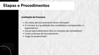 Avaliação do Processo
Os meios de recrutamento foram eficazes?
O número e a qualidade dos candidatos correspondeu a
expectativa?
Houve aproveitamento fácil ou forçado de candidatos?
Custo e tempo do recrutamento.
Vaga foi preenchida?
Etapas e Procedimentos
Etapas e Procedimentos
 