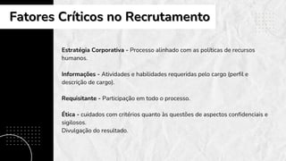 Estratégia Corporativa - Processo alinhado com as políticas de recursos
humanos.
Informações - Atividades e habilidades requeridas pelo cargo (perfil e
descrição de cargo).
Requisitante - Participação em todo o processo.
Ética - cuidados com critérios quanto às questões de aspectos confidenciais e
sigilosos.
Divulgação do resultado.
Fatores Críticos no Recrutamento
Fatores Críticos no Recrutamento
 