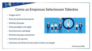 Como as Empresas Selecionam Talentos
• Triagem de CV
• Prova de conhecimentos gerais
• Dinâmica de grupo
• Teste psicológico e de inglês
• Entrevista com o psicólogo
• Dinâmica de grupo com gerente
• Entrevista com gerente
• Entrevista com diretor da área onde o trainee vai estagiar
Chiavenato (2004)
 
