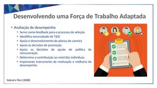 Desenvolvendo uma Força de Trabalho Adaptada
• Avaliação de desempenho
• Serve como feedback para o processo de seleção
• Identifica necessidade de T&D
• Apoia o desenvolvimento de planos de carreira
• Apoia as decisões de promoção
• Apoia as decisões de ajuste de política de
remuneração
• Determina a contribuição ao nível dos indivíduos
• Importante instrumento de motivação e melhoria do
desempenho
Sobral e Peci (2008)
 