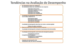 Os indicadores devem ser sistêmicos.
Os indicadores devem ser escolhidos em um conjunto:
Indicadores financeiros
Indicadores ligados ao cliente
Indicadores internos
Indicadores de inovação
Indicadores de competências
A avaliação do desempenho deve basear-
se em índices objetivos de:
Desempenho global
Desempenho departamental
Desempenho da equipe
Desempenho individual
A avaliação do desempenho deve levar em conta o contexto global:
Índices de ordem econômica
Aspectos importantes relativos a outras empresas
A avaliação do desempenho se baseia em processos não estruturados.
A avaliação do desempenho como forma de retroação às pessoas:
Competências pessoais.
Competências tecnológicas.
Competências metodológicas.
Competências sociais.
Avaliação do desempenho está
enfatizando cada vez mais os resultados.
Tendências na Avaliação de Desempenho
 