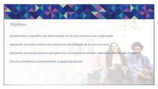 Objetivos:
Compreender a importância da administração de recursos humanos para a organização.
Apresentar uma visão sistêmica do processo de administração de recursos humanos.
Apresentar as principais técnicas para gerenciar os processos de atração, adaptação e manutenção de pessoas
Discutir as tendências contemporâneas na gestão de pessoas
 