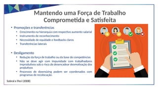 • Promoções e transferências
• Crescimento na hierarquia com respectivo aumento salarial
• Instrumento de reconhecimento
• Necessidade de equidade e feedbacks claros
• Transferências laterais
• Desligamento
• Redução da força de trabalho ou da base de competências
• Não se deve agir com impunidade com trabalhadores
improdutivos sob o risco de desencadear desmotivação dos
produtivos
• Processos de downsizing podem ser coordenados com
programas de recolocação.
Sobral e Peci (2008)
Mantendo uma Força de Trabalho
Comprometida e Satisfeita
 