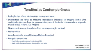 Tendências Contemporâneas
• Redução dos níveis hierárquicos e empowerment
• Diversidade da força de trabalho (sociedade brasileira se imagina como uma
sociedade aberta e livre de preconceitos, mas é bastante conservadora, segundo
Maria Tereza Fleury). Ex: Magalu
• Novos contratos de trabalho e foco na remuneração variável
• Home office
• Assédio moral e sexual (desequilíbrios de poder)
• Pesquisa americana
• Maioria dos executivos possui mestrado ou MBA
• Idade média dos executivos em altas posições tem caído
Sobral e Peci (2008)
Chiavenato (2004)
 