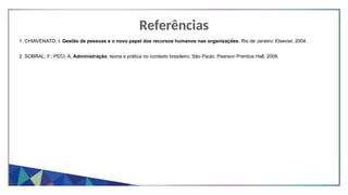 Referências
1. CHIAVENATO, I. Gestão de pessoas e o novo papel dos recursos humanos nas organizações. Rio de Janeiro: Elsevier, 2004.
2. SOBRAL, F.; PECI, A. Administração: teoria e prática no contexto brasileiro. São Paulo: Pearson Prentice Hall, 2008.
 